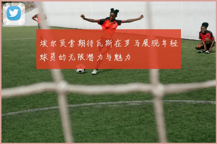 埃尔莫索期待瓦斯在罗马展现年轻球员的无限潜力与魅力