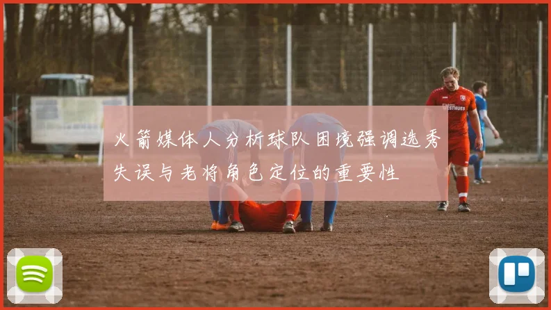 火箭媒体人分析球队困境强调选秀失误与老将角色定位的重要性