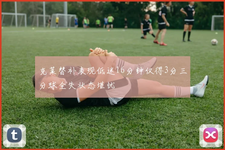 克莱替补表现低迷16分钟仅得3分三分球全失状态堪忧