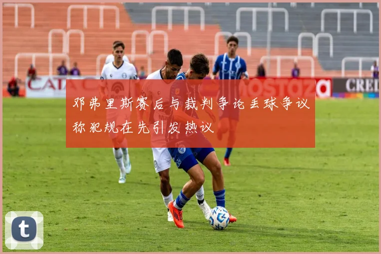 邓弗里斯赛后与裁判争论丢球争议称犯规在先引发热议