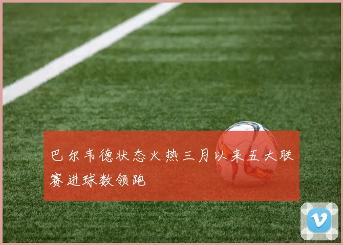 巴尔韦德状态火热三月以来五大联赛进球数领跑