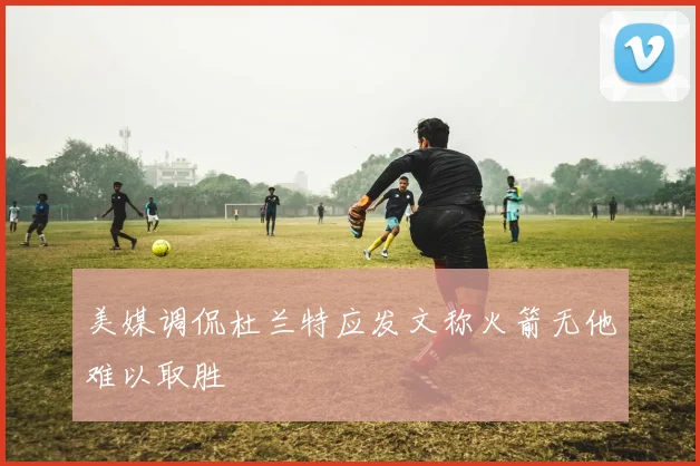 美媒调侃杜兰特应发文称火箭无他难以取胜