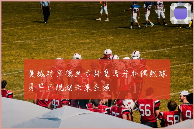 曼城对罗德里示好皇马并非偶然球员早已规划未来生涯