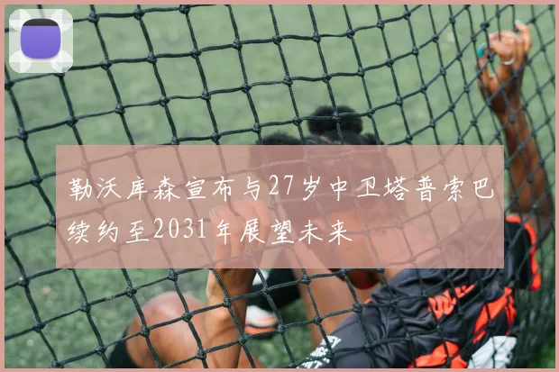 勒沃库森宣布与27岁中卫塔普索巴续约至2031年展望未来
