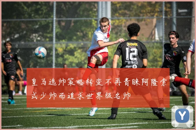皇马选帅策略转变不再青睐阿隆索式少帅而追求世界级名帅
