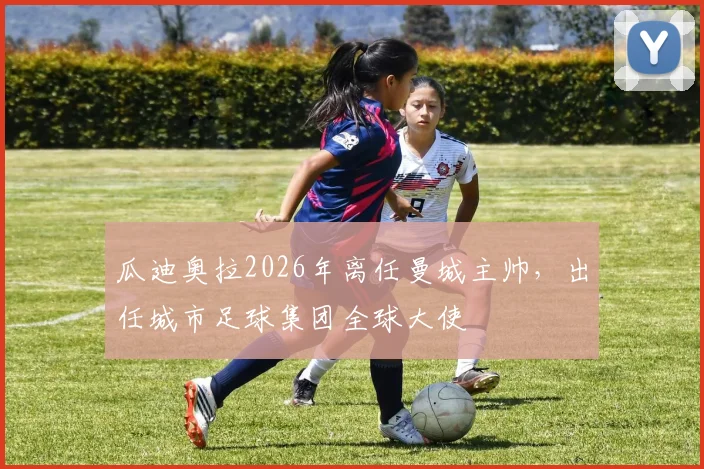 瓜迪奥拉2026年离任曼城主帅，出任城市足球集团全球大使