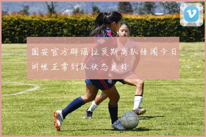 国安官方辟谣拉莫斯离队传闻今日训练正常到队状态良好