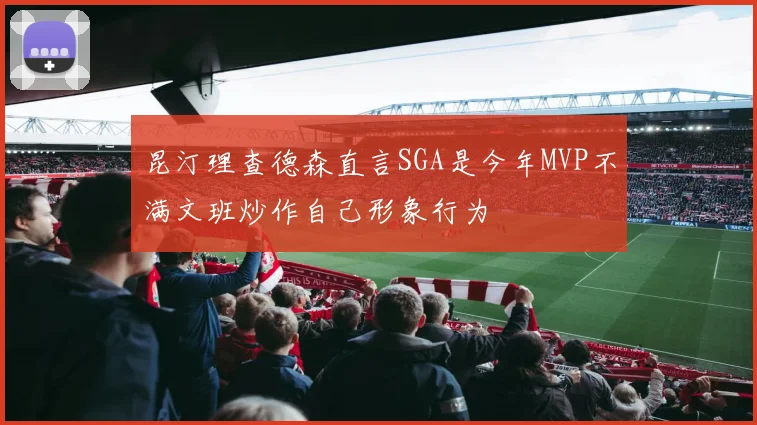 昆汀理查德森直言SGA是今年MVP不满文班炒作自己形象行为