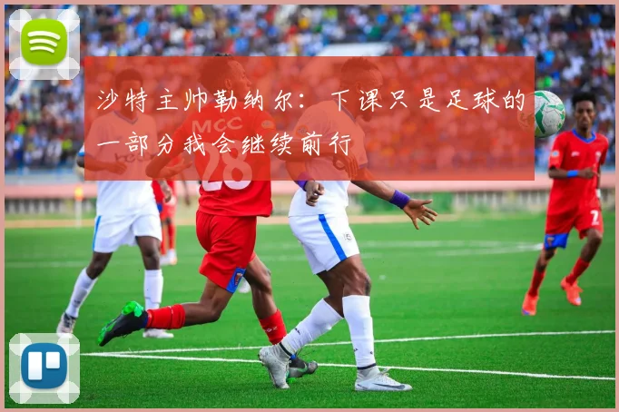 沙特主帅勒纳尔：下课只是足球的一部分我会继续前行
