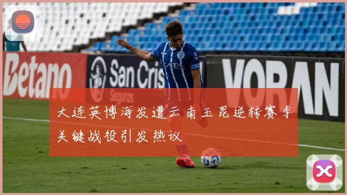 大连英博海发遭云南玉昆逆转赛季关键战役引发热议