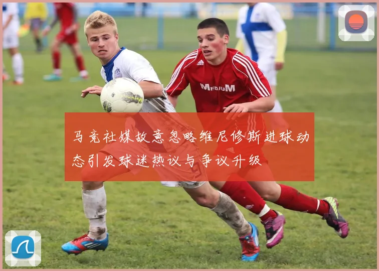 马竞社媒故意忽略维尼修斯进球动态引发球迷热议与争议升级
