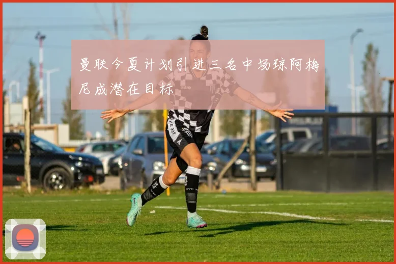 曼联今夏计划引进三名中场琼阿梅尼成潜在目标