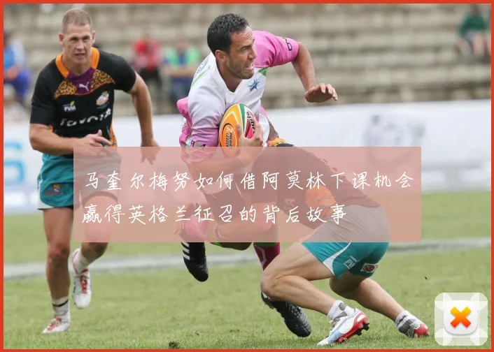 马奎尔梅努如何借阿莫林下课机会赢得英格兰征召的背后故事