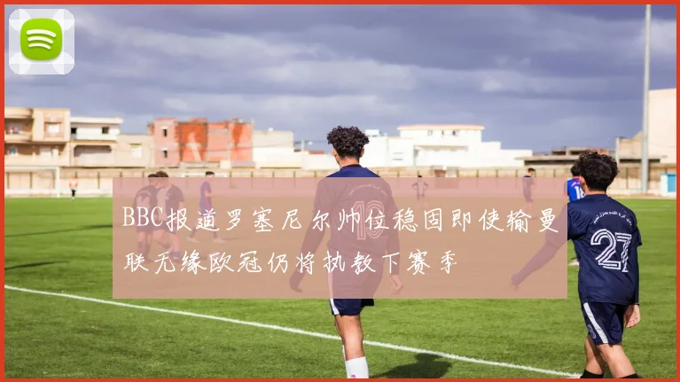 BBC报道罗塞尼尔帅位稳固即使输曼联无缘欧冠仍将执教下赛季