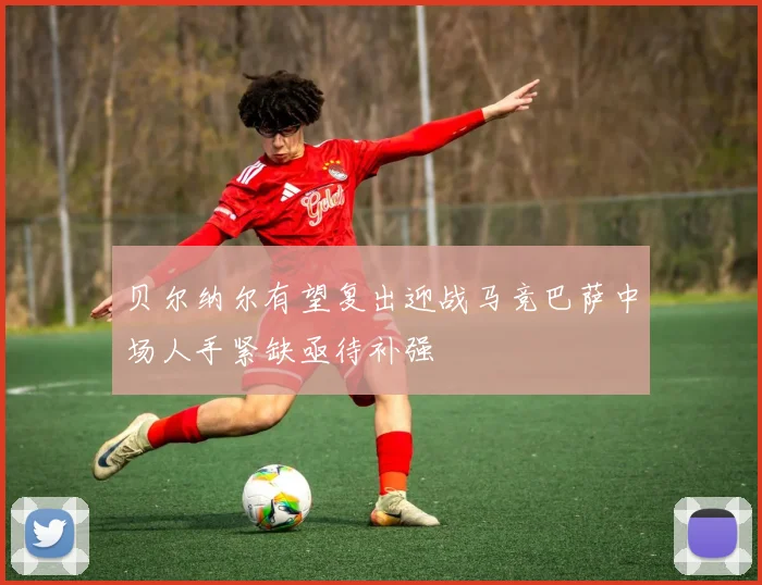 贝尔纳尔有望复出迎战马竞巴萨中场人手紧缺亟待补强