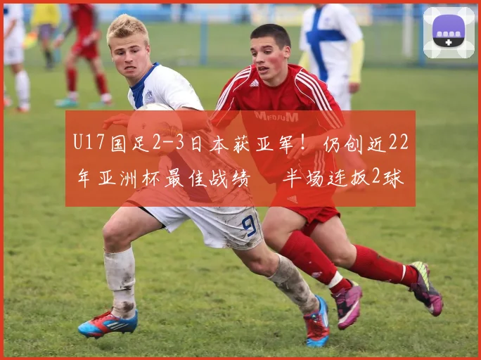 U17国足2-3日本获亚军！仍创近22年亚洲杯最佳战绩  半场连扳2球