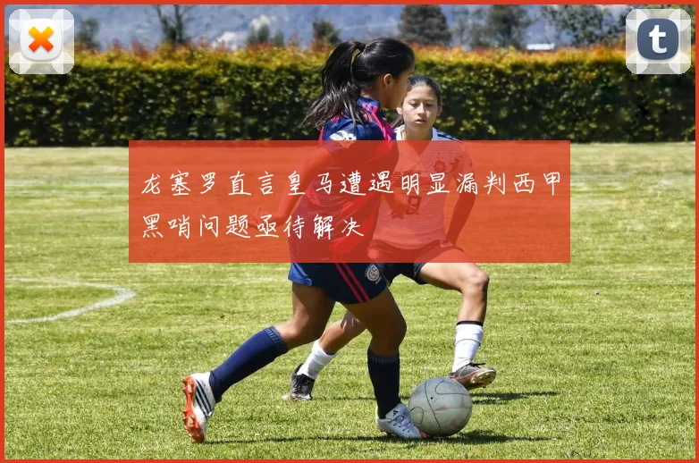 龙塞罗直言皇马遭遇明显漏判西甲黑哨问题亟待解决