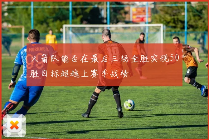 火箭队能否在最后三场全胜实现50胜目标超越上赛季战绩