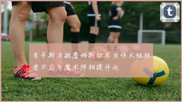 考辛斯力挺詹姆斯称其为伟大组织者不应与魔术师相提并论