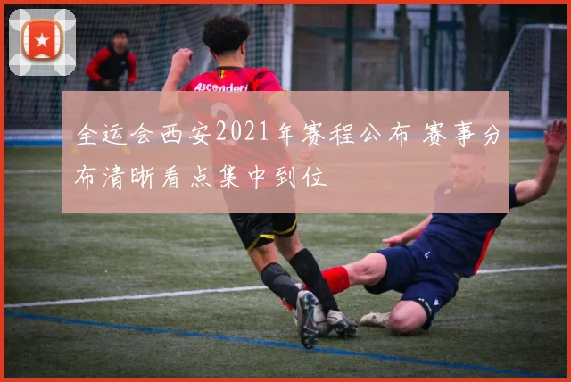 全运会西安2021年赛程公布 赛事分布清晰看点集中到位