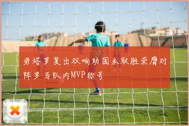 劳塔罗复出双响助国米取胜荣膺对阵罗马队内MVP称号