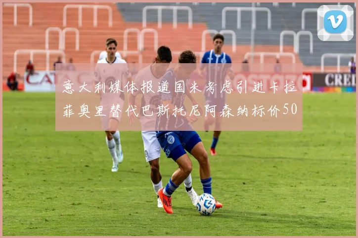 意大利媒体报道国米考虑引进卡拉菲奥里替代巴斯托尼阿森纳标价5000万欧元