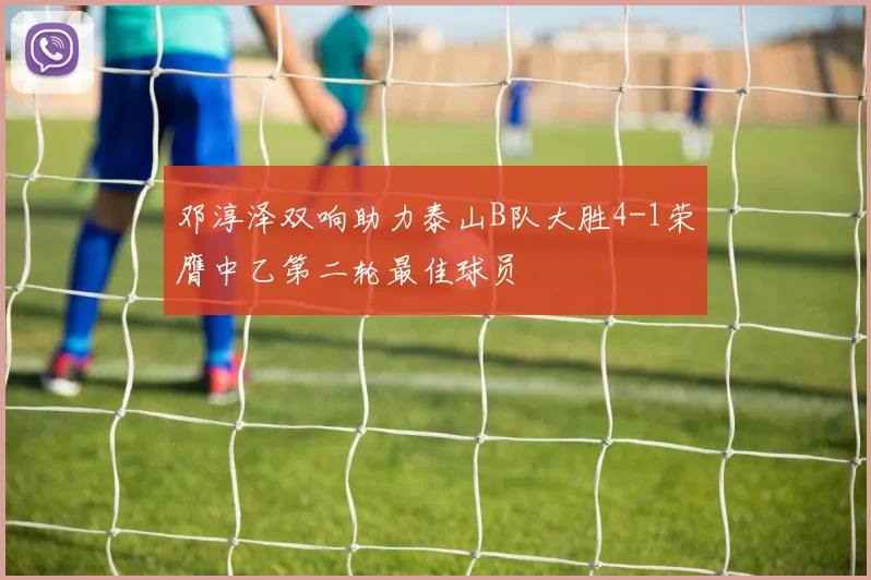 邓淳泽双响助力泰山B队大胜4-1荣膺中乙第二轮最佳球员