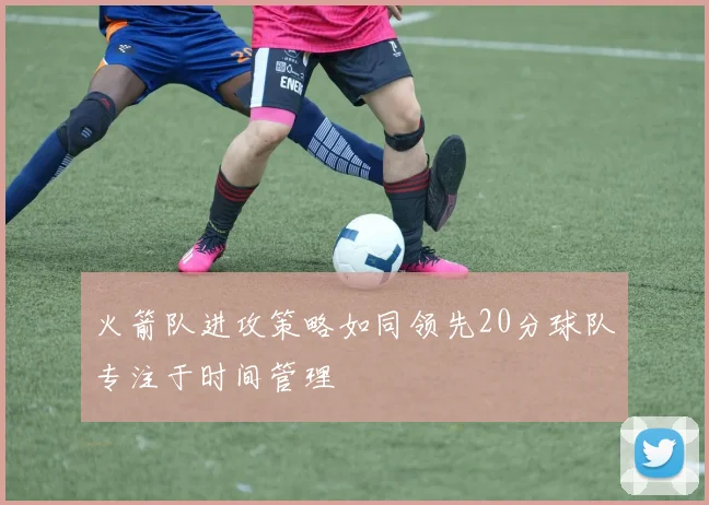 火箭队进攻策略如同领先20分球队专注于时间管理