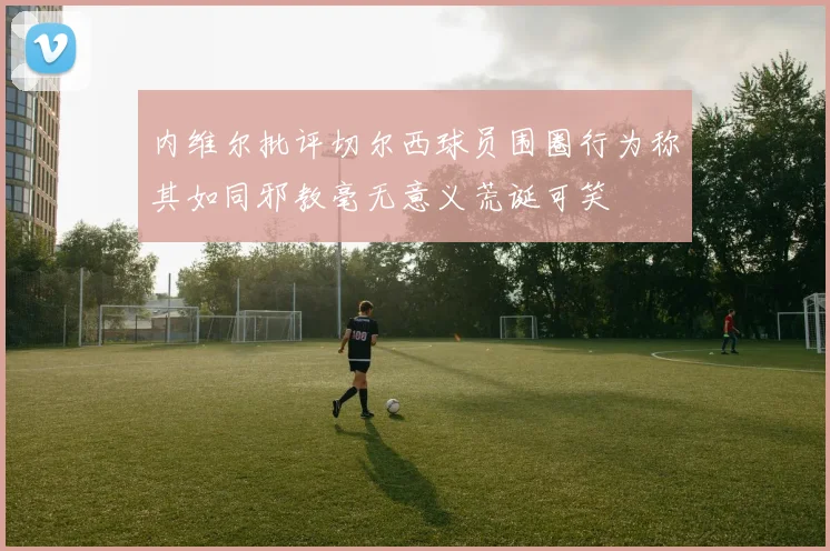 内维尔批评切尔西球员围圈行为称其如同邪教毫无意义荒诞可笑