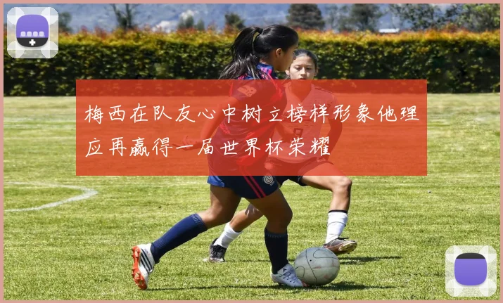 梅西在队友心中树立榜样形象他理应再赢得一届世界杯荣耀