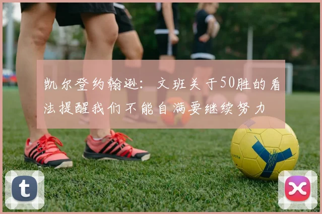 凯尔登约翰逊：文班关于50胜的看法提醒我们不能自满要继续努力