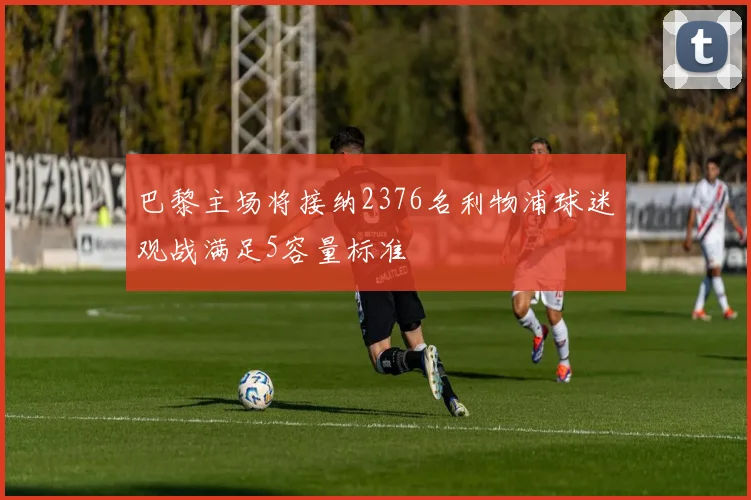 巴黎主场将接纳2376名利物浦球迷观战满足5容量标准