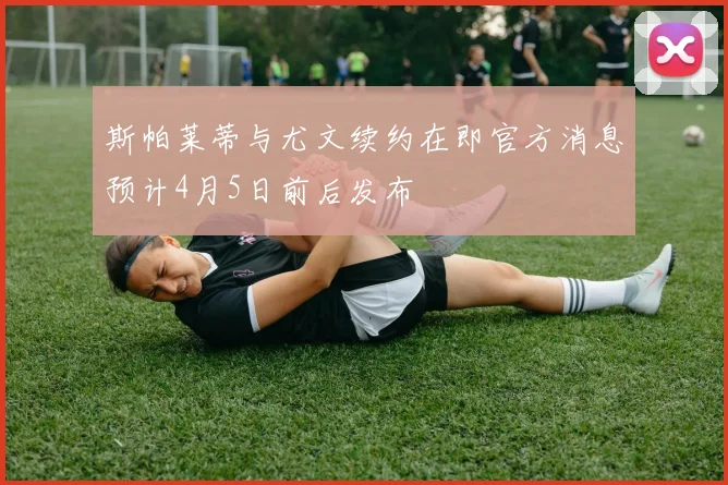 斯帕莱蒂与尤文续约在即官方消息预计4月5日前后发布