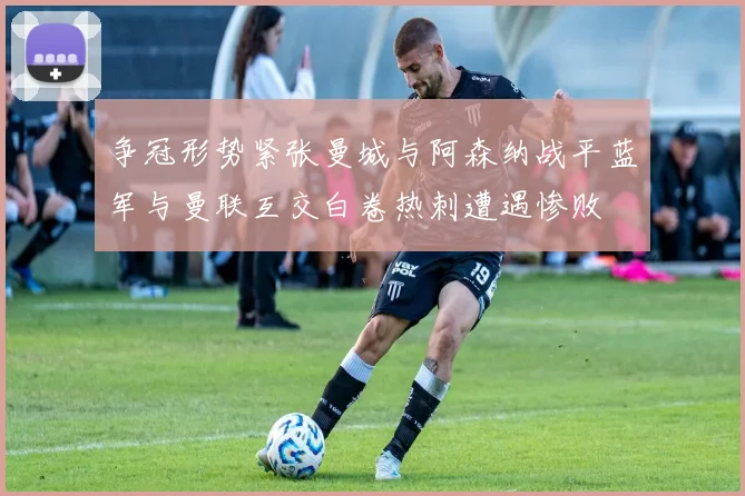争冠形势紧张曼城与阿森纳战平蓝军与曼联互交白卷热刺遭遇惨败