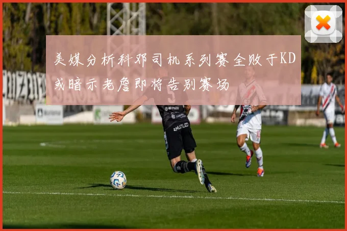 美媒分析科邓司机系列赛全败于KD或暗示老詹即将告别赛场