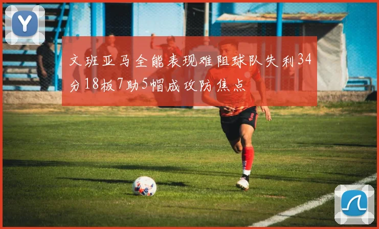 文班亚马全能表现难阻球队失利34分18板7助5帽成攻防焦点