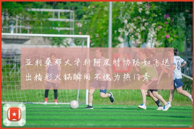 亚利桑那大学科阿皮特协防如飞送出精彩火锅瞬间不愧为热门秀