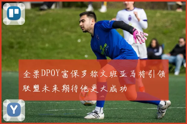 全票DPOY富保罗称文班亚马将引领联盟未来期待他更大成功